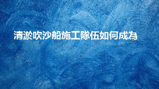 清淤吹沙船施工隊伍如何成為城市環(huán)保的中堅力量？